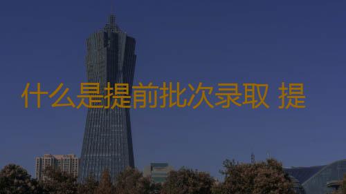 什么是提前批次录取 提前批次院校的特点