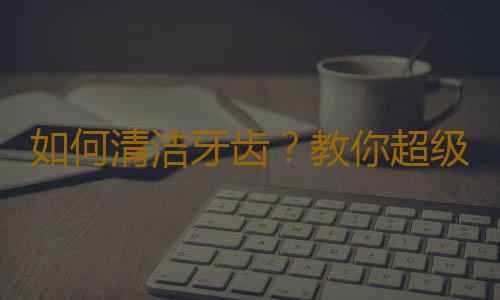 如何清洁牙齿？教你超级有用的生活知识